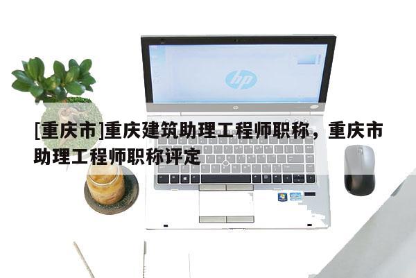 [重慶市]重慶建筑助理工程師職稱，重慶市助理工程師職稱評定