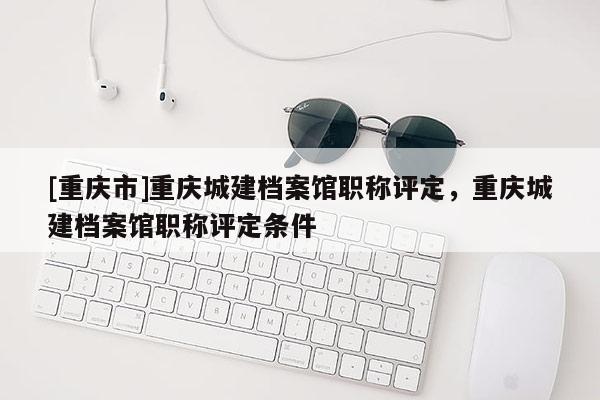 [重慶市]重慶城建檔案館職稱評(píng)定，重慶城建檔案館職稱評(píng)定條件