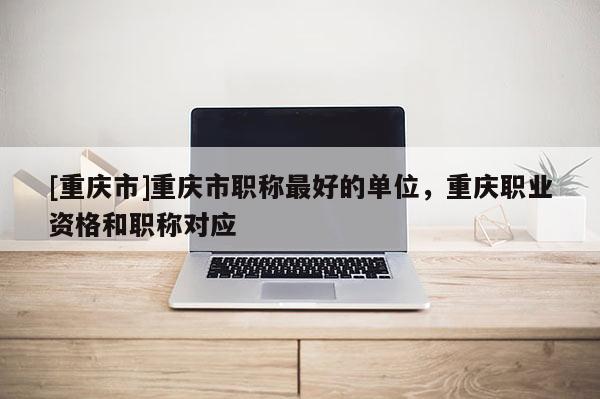 [重慶市]重慶市職稱最好的單位，重慶職業資格和職稱對應