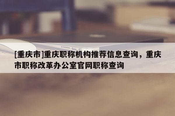 [重慶市]重慶職稱機構推薦信息查詢，重慶市職稱改革辦公室官網職稱查詢