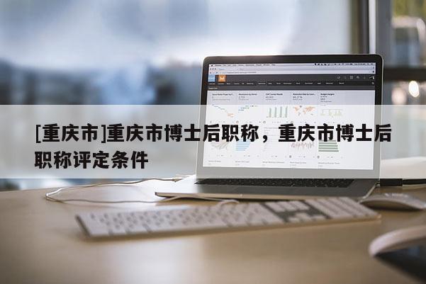 [重慶市]重慶市博士后職稱，重慶市博士后職稱評定條件