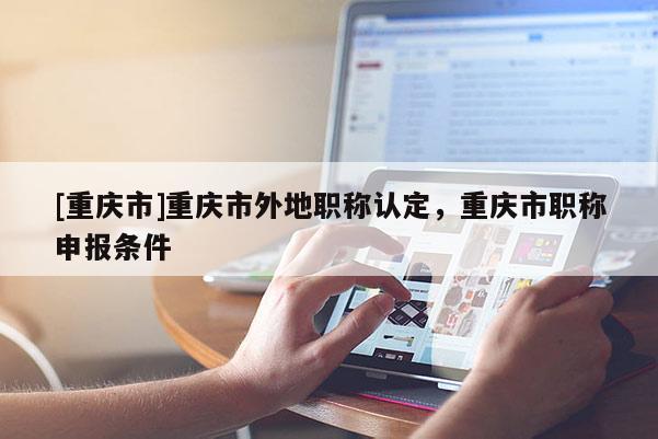 [重慶市]重慶市外地職稱認定，重慶市職稱申報條件