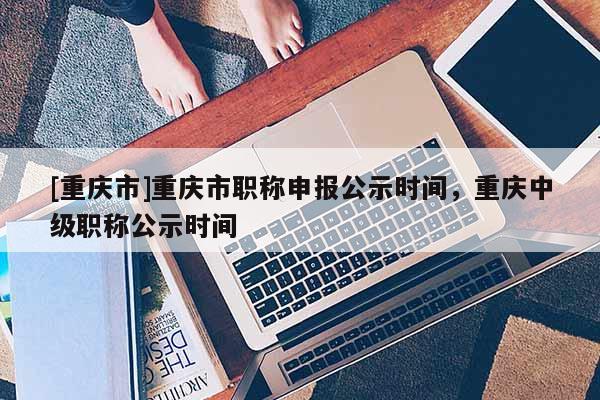 [重慶市]重慶市職稱申報公示時間，重慶中級職稱公示時間