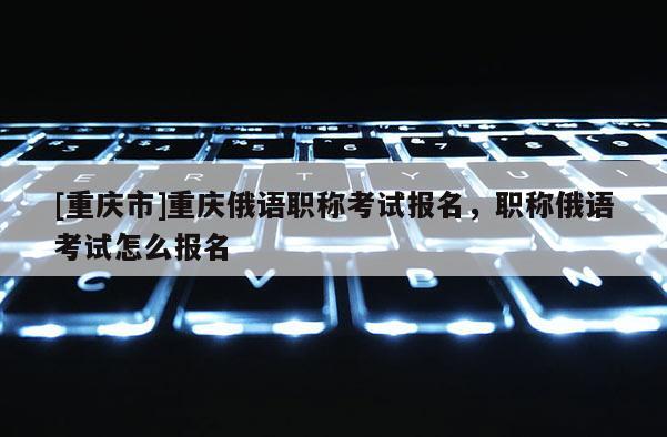 [重慶市]重慶俄語職稱考試報名，職稱俄語考試怎么報名