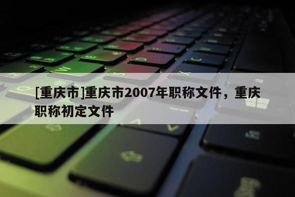 [重慶市]重慶市2007年職稱文件，重慶職稱初定文件