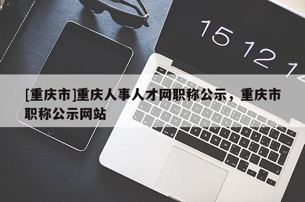 [重慶市]重慶人事人才網職稱公示，重慶市職稱公示網站