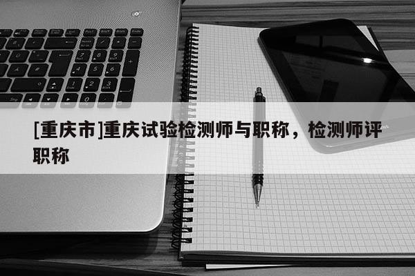 [重慶市]重慶試驗檢測師與職稱，檢測師評職稱