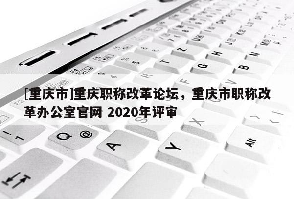 [重慶市]重慶職稱改革論壇，重慶市職稱改革辦公室官網(wǎng) 2020年評(píng)審