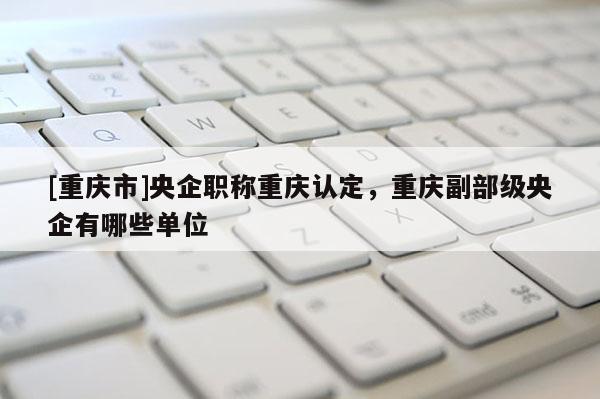 [重慶市]央企職稱重慶認定，重慶副部級央企有哪些單位