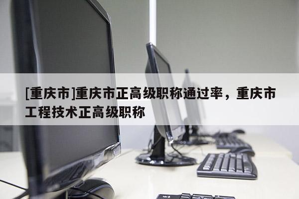 [重慶市]重慶市正高級職稱通過率，重慶市工程技術正高級職稱