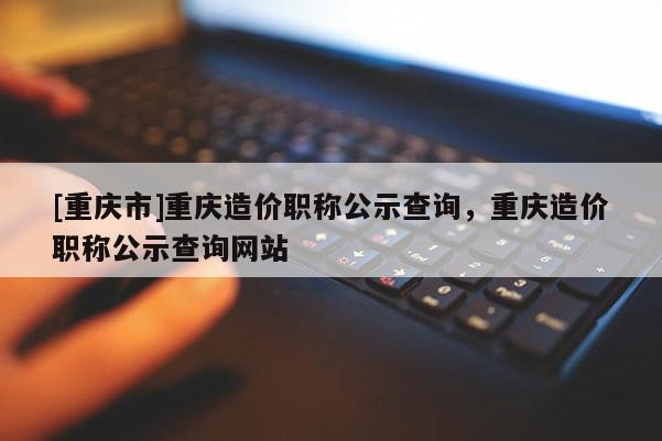 [重慶市]重慶造價職稱公示查詢，重慶造價職稱公示查詢網站