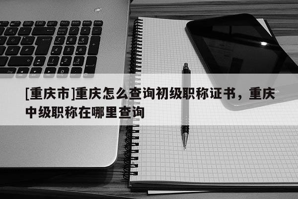 [重慶市]重慶怎么查詢初級職稱證書，重慶中級職稱在哪里查詢