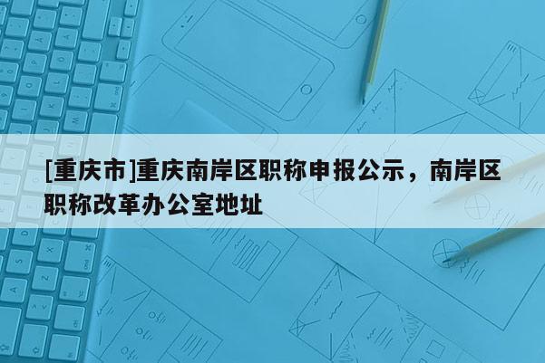 [重慶市]重慶南岸區(qū)職稱申報(bào)公示，南岸區(qū)職稱改革辦公室地址