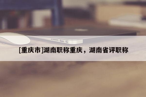 [重慶市]湖南職稱重慶，湖南省評職稱