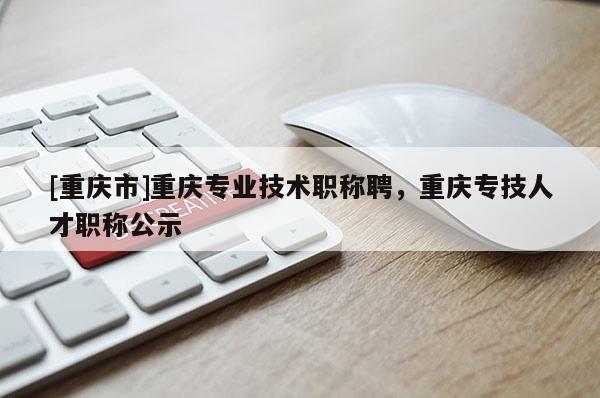 [重慶市]重慶專(zhuān)業(yè)技術(shù)職稱(chēng)聘，重慶專(zhuān)技人才職稱(chēng)公示