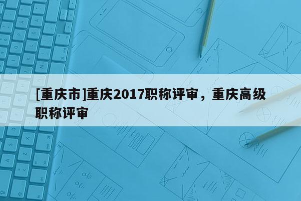 [重慶市]重慶2017職稱評審，重慶高級職稱評審