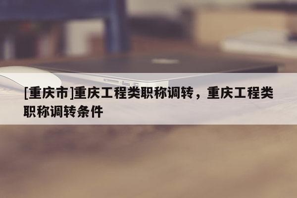 [重慶市]重慶工程類職稱調轉，重慶工程類職稱調轉條件