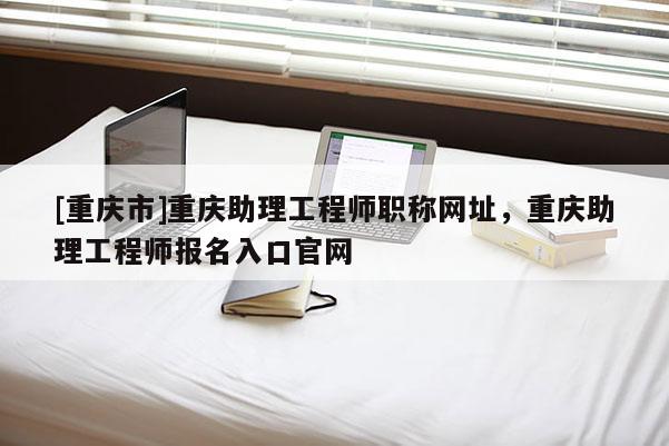 [重慶市]重慶助理工程師職稱網址，重慶助理工程師報名入口官網
