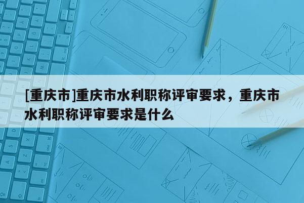 [重慶市]重慶市水利職稱評審要求，重慶市水利職稱評審要求是什么