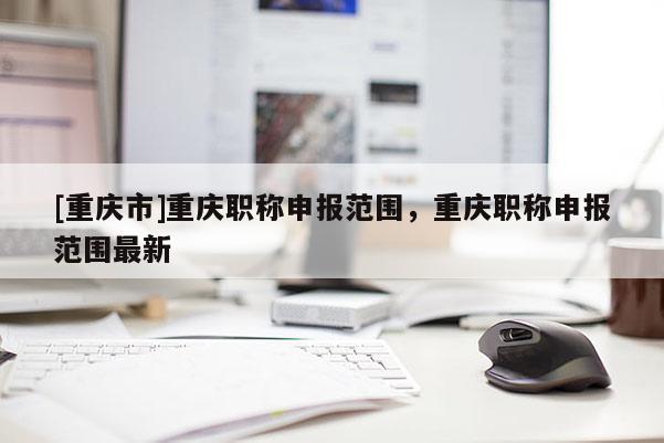 [重慶市]重慶職稱申報(bào)范圍，重慶職稱申報(bào)范圍最新