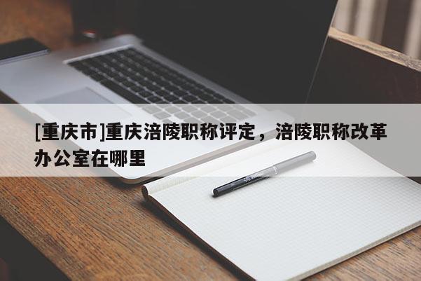 [重慶市]重慶涪陵職稱評定，涪陵職稱改革辦公室在哪里