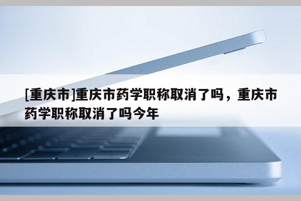 [重慶市]重慶市藥學職稱取消了嗎，重慶市藥學職稱取消了嗎今年