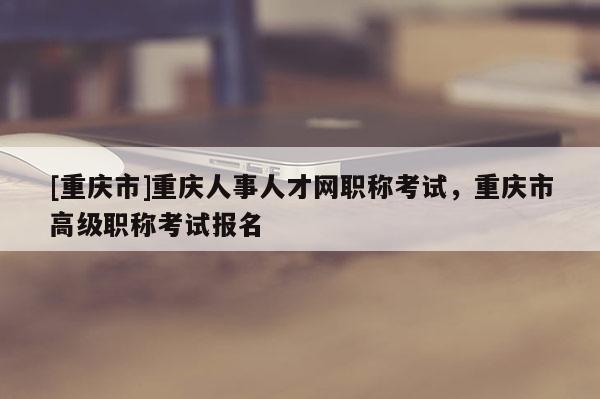 [重慶市]重慶人事人才網(wǎng)職稱考試，重慶市高級(jí)職稱考試報(bào)名