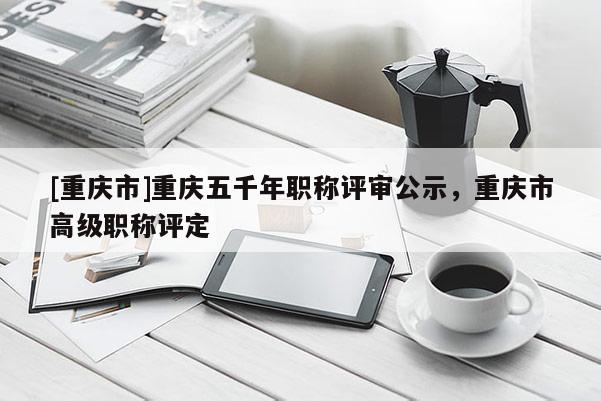 [重慶市]重慶五千年職稱評審公示，重慶市高級職稱評定