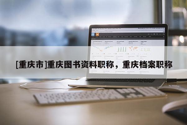 [重慶市]重慶圖書資料職稱，重慶檔案職稱