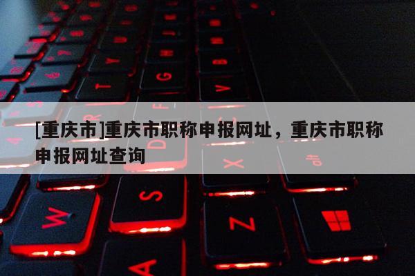 [重慶市]重慶市職稱申報網址，重慶市職稱申報網址查詢