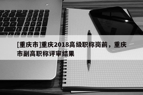 [重慶市]重慶2018高級職稱崗前，重慶市副高職稱評審結果