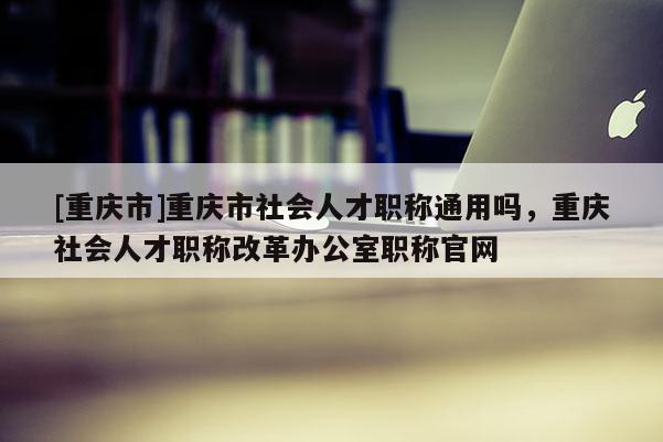 [重慶市]重慶市社會人才職稱通用嗎，重慶社會人才職稱改革辦公室職稱官網