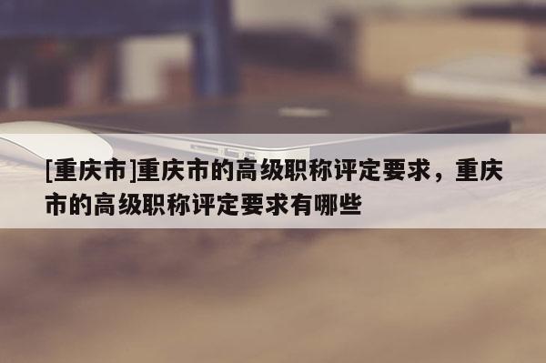 [重慶市]重慶市的高級(jí)職稱評(píng)定要求，重慶市的高級(jí)職稱評(píng)定要求有哪些