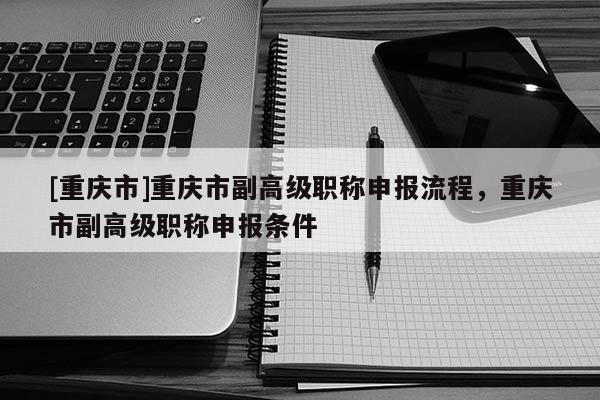 [重慶市]重慶市副高級職稱申報流程，重慶市副高級職稱申報條件