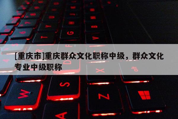 [重慶市]重慶群眾文化職稱中級，群眾文化專業中級職稱