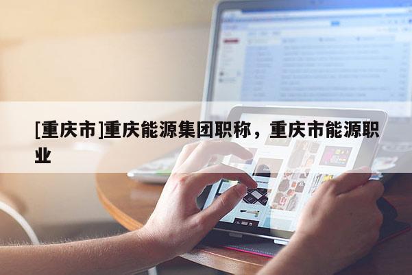 [重慶市]重慶能源集團職稱，重慶市能源職業