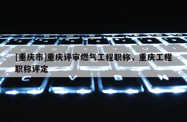 [重慶市]重慶評審燃氣工程職稱，重慶工程職稱評定