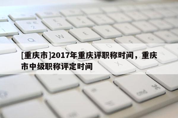 [重慶市]2017年重慶評職稱時間，重慶市中級職稱評定時間