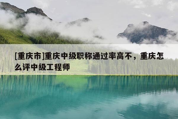 [重慶市]重慶中級職稱通過率高不，重慶怎么評中級工程師