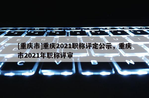 [重慶市]重慶2021職稱評定公示，重慶市2021年職稱評審