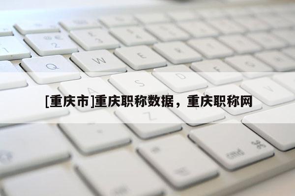 [重慶市]重慶職稱數(shù)據(jù)，重慶職稱網(wǎng)