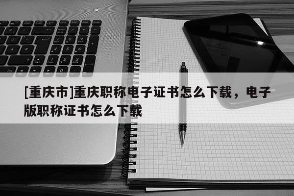 [重慶市]重慶職稱電子證書怎么下載，電子版職稱證書怎么下載