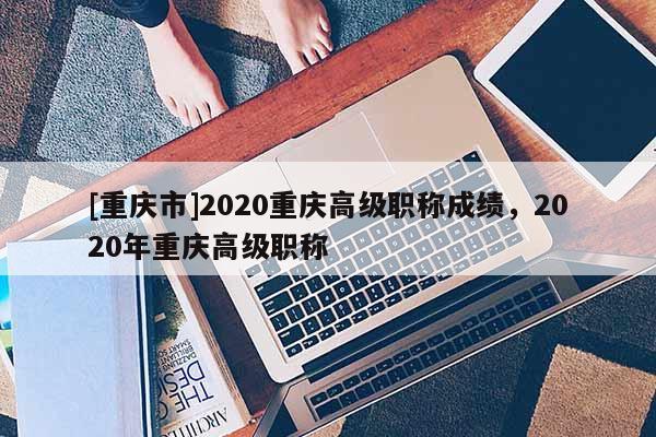 [重慶市]2020重慶高級職稱成績，2020年重慶高級職稱