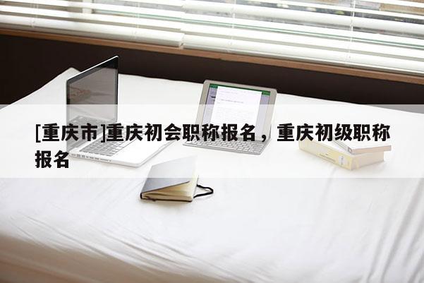 [重慶市]重慶初會職稱報名，重慶初級職稱報名