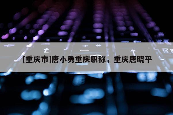 [重慶市]唐小勇重慶職稱，重慶唐曉平