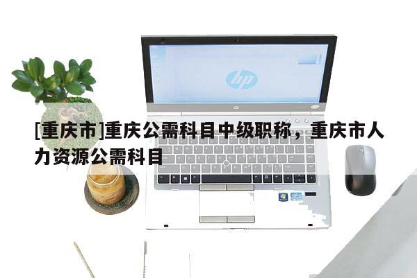 [重慶市]重慶公需科目中級職稱，重慶市人力資源公需科目