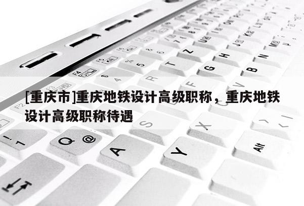 [重慶市]重慶地鐵設計高級職稱，重慶地鐵設計高級職稱待遇