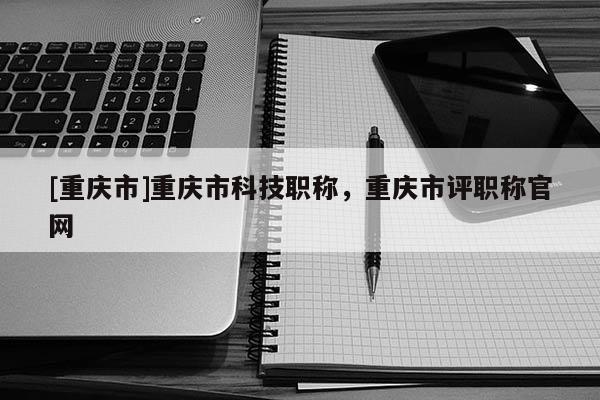 [重慶市]重慶市科技職稱，重慶市評職稱官網
