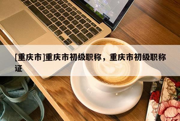 [重慶市]重慶市初級職稱，重慶市初級職稱證