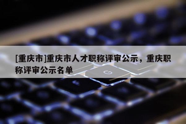 [重慶市]重慶市人才職稱評審公示，重慶職稱評審公示名單